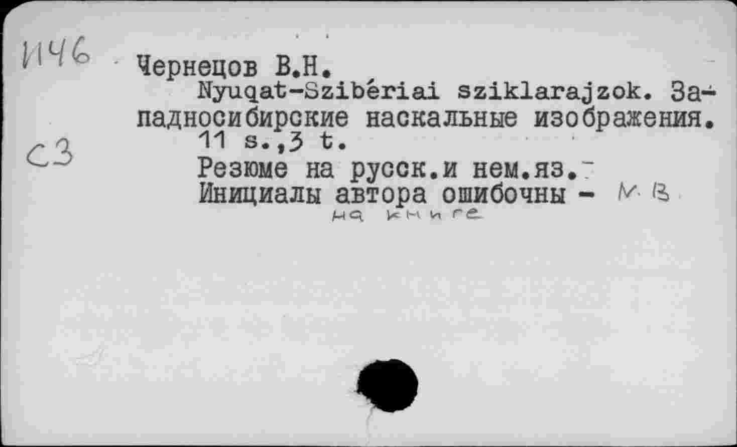 ﻿‘ Чернецов В.Н.
Nyuqat-Szibêriai szikiarajzok. Западносибирские наскальные изображения.
r а	'M s.,3 t.
Резюме на русск.и нем.яз.“
Инициалы автора ошибочны - ч
н И г Ć.